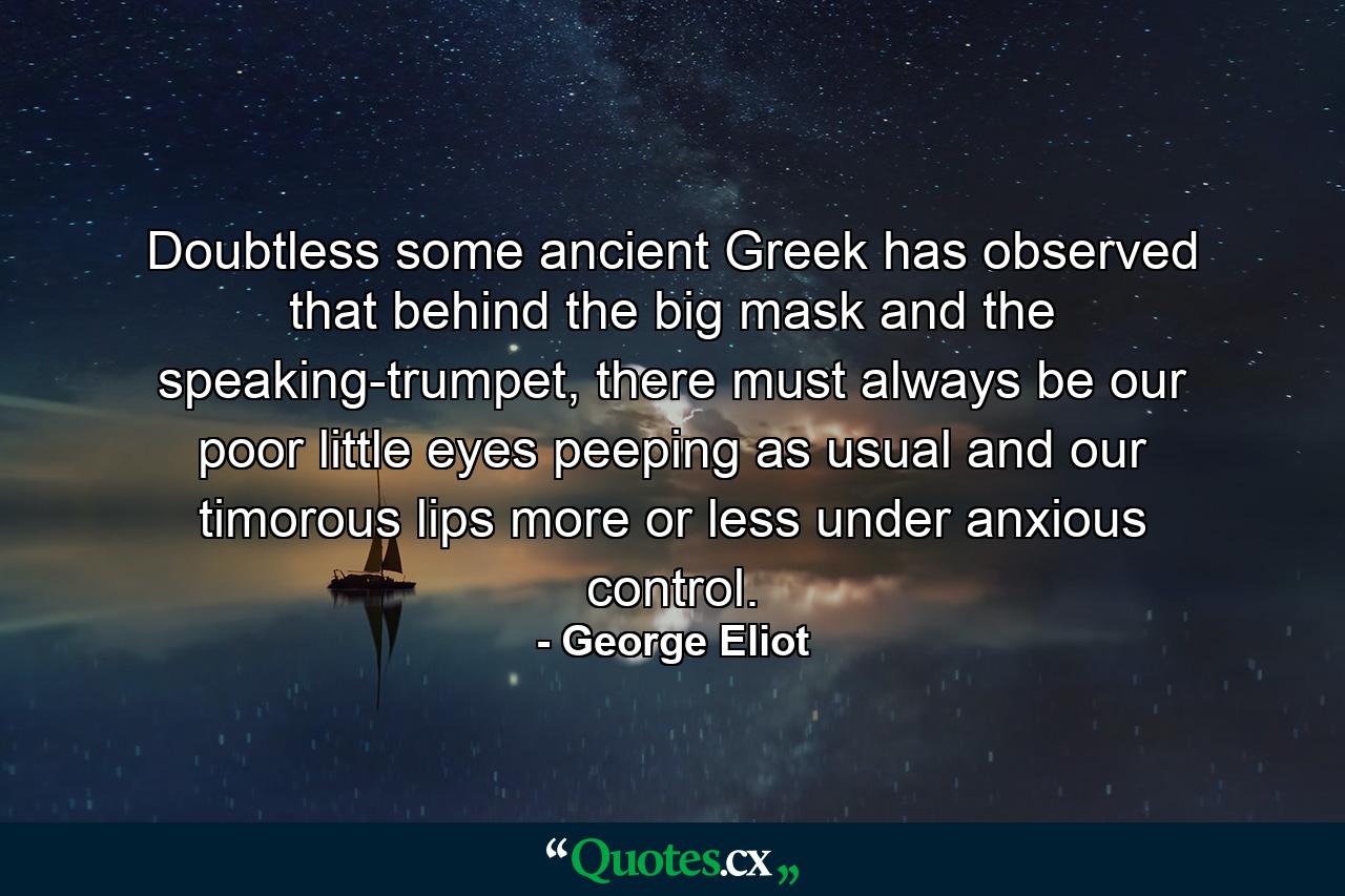 Doubtless some ancient Greek has observed that behind the big mask and the speaking-trumpet, there must always be our poor little eyes peeping as usual and our timorous lips more or less under anxious control. - Quote by George Eliot