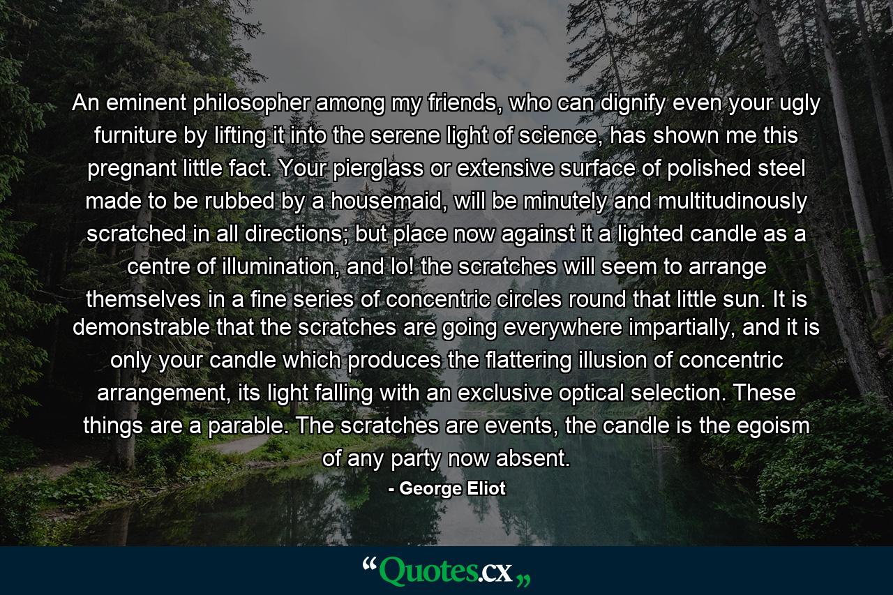 An eminent philosopher among my friends, who can dignify even your ugly furniture by lifting it into the serene light of science, has shown me this pregnant little fact. Your pierglass or extensive surface of polished steel made to be rubbed by a housemaid, will be minutely and multitudinously scratched in all directions; but place now against it a lighted candle as a centre of illumination, and lo! the scratches will seem to arrange themselves in a fine series of concentric circles round that little sun. It is demonstrable that the scratches are going everywhere impartially, and it is only your candle which produces the flattering illusion of concentric arrangement, its light falling with an exclusive optical selection. These things are a parable. The scratches are events, the candle is the egoism of any party now absent. - Quote by George Eliot