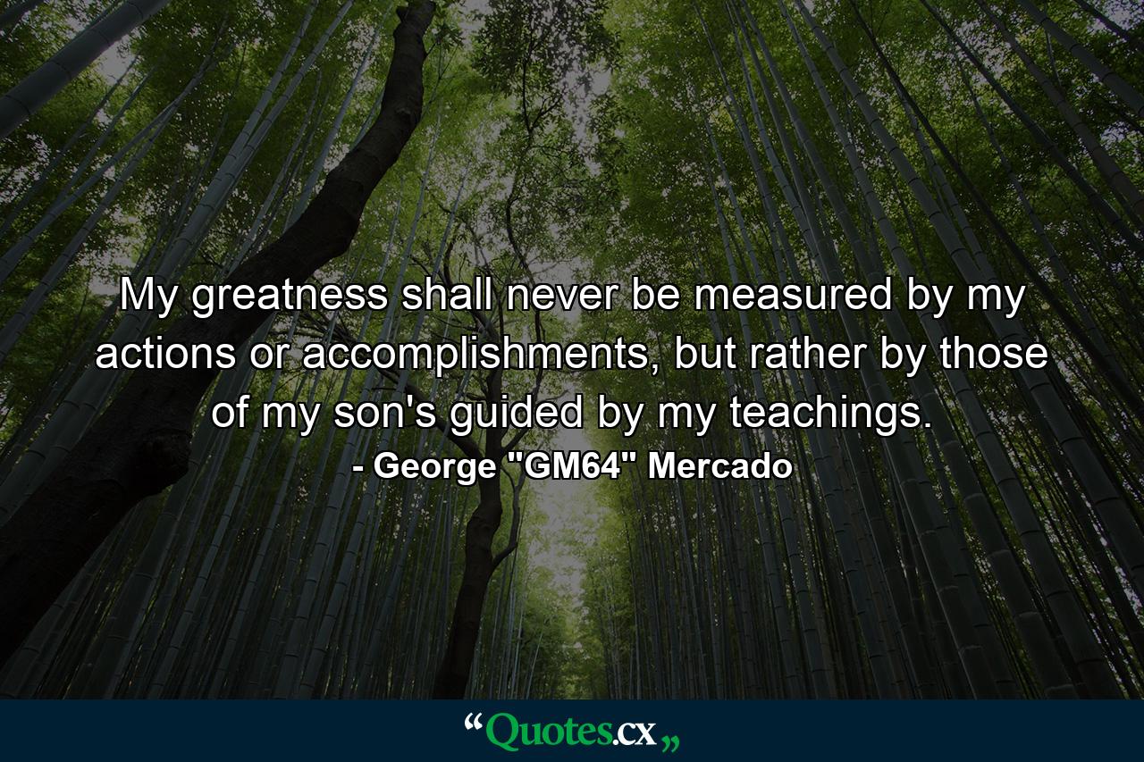 My greatness shall never be measured by my actions or accomplishments, but rather by those of my son's guided by my teachings. - Quote by George 