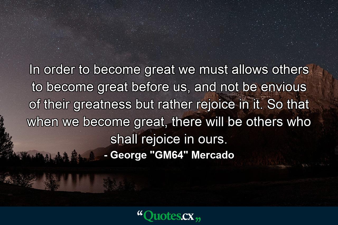 In order to become great we must allows others to become great before us, and not be envious of their greatness but rather rejoice in it. So that when we become great, there will be others who shall rejoice in ours. - Quote by George 