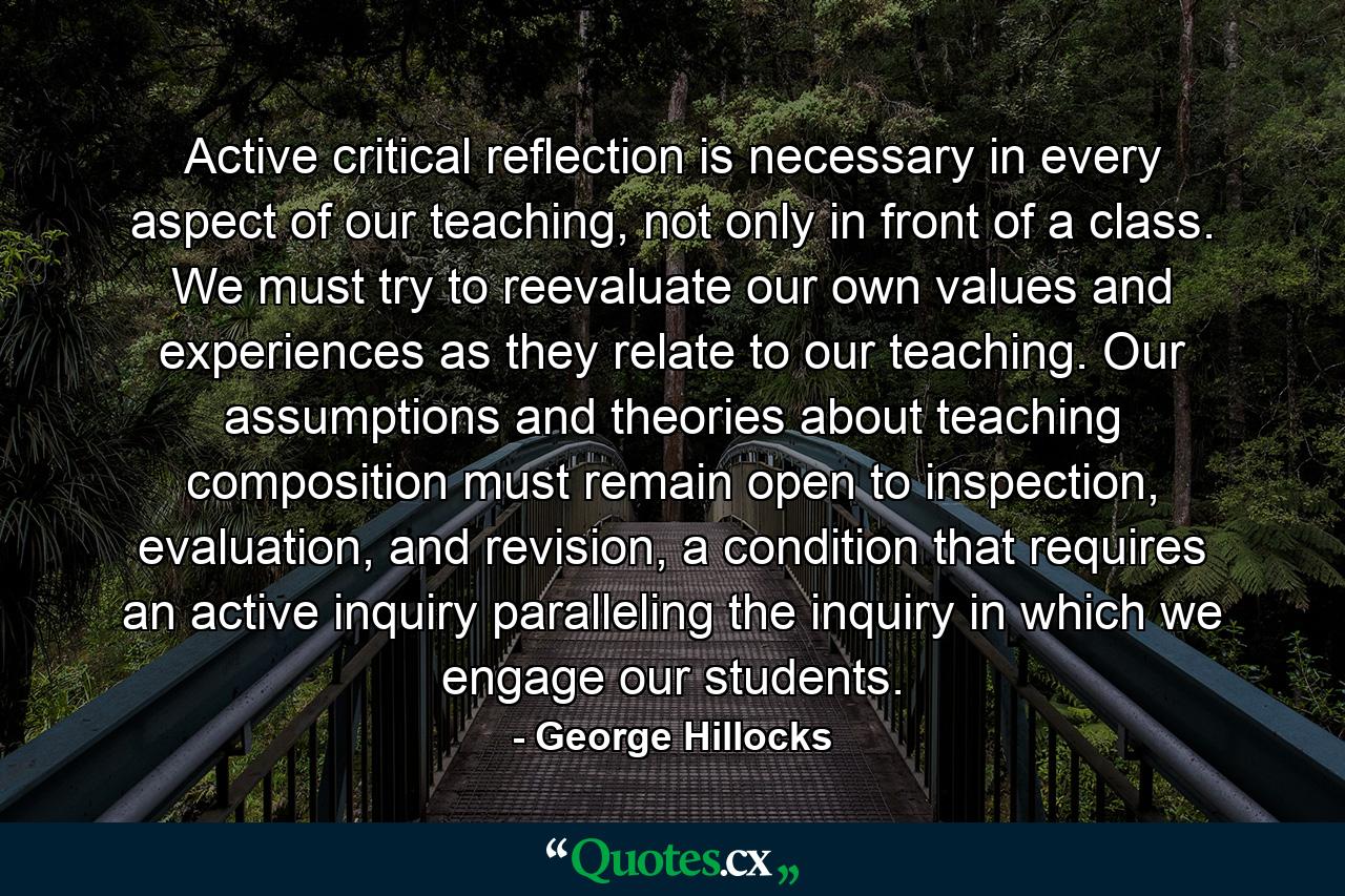 Active critical reflection is necessary in every aspect of our teaching, not only in front of a class. We must try to reevaluate our own values and experiences as they relate to our teaching. Our assumptions and theories about teaching composition must remain open to inspection, evaluation, and revision, a condition that requires an active inquiry paralleling the inquiry in which we engage our students. - Quote by George Hillocks