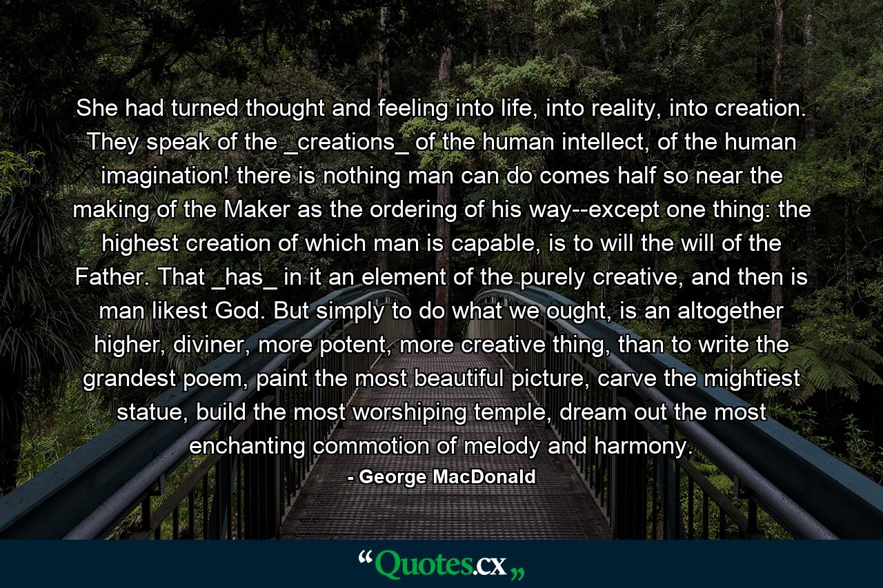 She had turned thought and feeling into life, into reality, into creation. They speak of the _creations_ of the human intellect, of the human imagination! there is nothing man can do comes half so near the making of the Maker as the ordering of his way--except one thing: the highest creation of which man is capable, is to will the will of the Father. That _has_ in it an element of the purely creative, and then is man likest God. But simply to do what we ought, is an altogether higher, diviner, more potent, more creative thing, than to write the grandest poem, paint the most beautiful picture, carve the mightiest statue, build the most worshiping temple, dream out the most enchanting commotion of melody and harmony. - Quote by George MacDonald