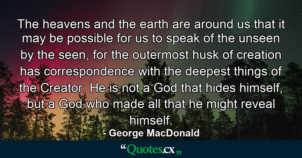 The heavens and the earth are around us that it may be possible for us to speak of the unseen by the seen, for the outermost husk of creation has correspondence with the deepest things of the Creator.  He is not a God that hides himself, but a God who made all that he might reveal himself. - Quote by George MacDonald