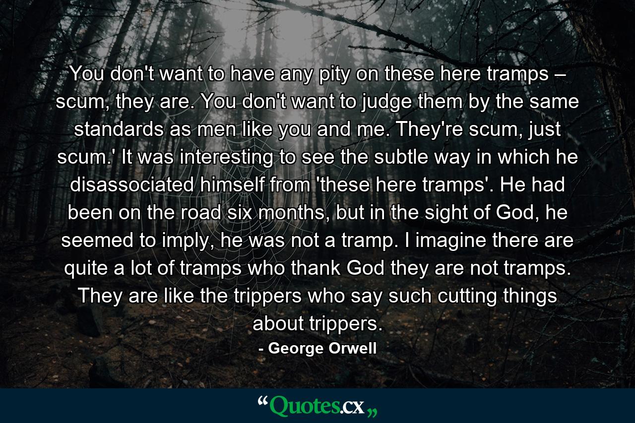 You don't want to have any pity on these here tramps – scum, they are. You don't want to judge them by the same standards as men like you and me. They're scum, just scum.' It was interesting to see the subtle way in which he disassociated himself from 'these here tramps'. He had been on the road six months, but in the sight of God, he seemed to imply, he was not a tramp. I imagine there are quite a lot of tramps who thank God they are not tramps. They are like the trippers who say such cutting things about trippers. - Quote by George Orwell