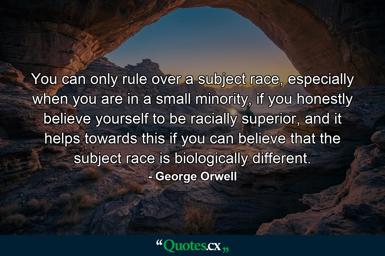 You can only rule over a subject race, especially when you are in a small minority, if you honestly believe yourself to be racially superior, and it helps towards this if you can believe that the subject race is biologically different. - Quote by George Orwell