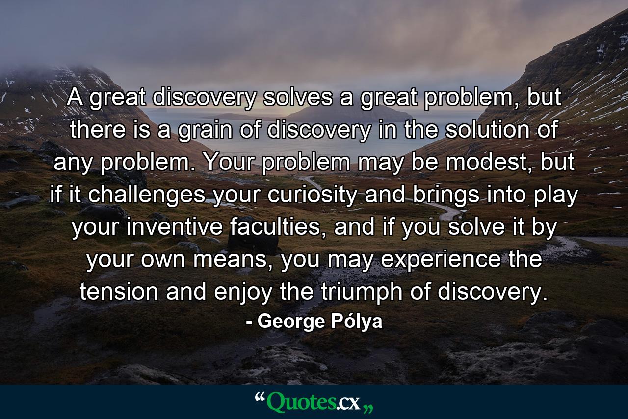 A great discovery solves a great problem, but there is a grain of discovery in the solution of any problem. Your problem may be modest, but if it challenges your curiosity and brings into play your inventive faculties, and if you solve it by your own means, you may experience the tension and enjoy the triumph of discovery. - Quote by George Pólya