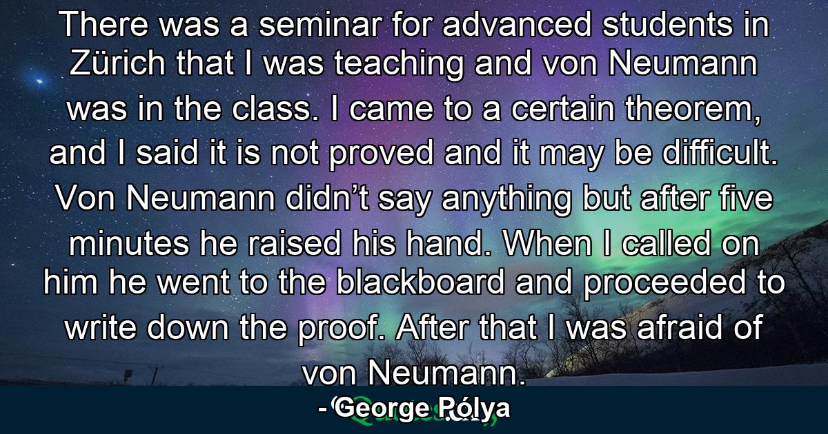 There was a seminar for advanced students in Zürich that I was teaching and von Neumann was in the class. I came to a certain theorem, and I said it is not proved and it may be difficult. Von Neumann didn’t say anything but after five minutes he raised his hand. When I called on him he went to the blackboard and proceeded to write down the proof. After that I was afraid of von Neumann. - Quote by George Pólya