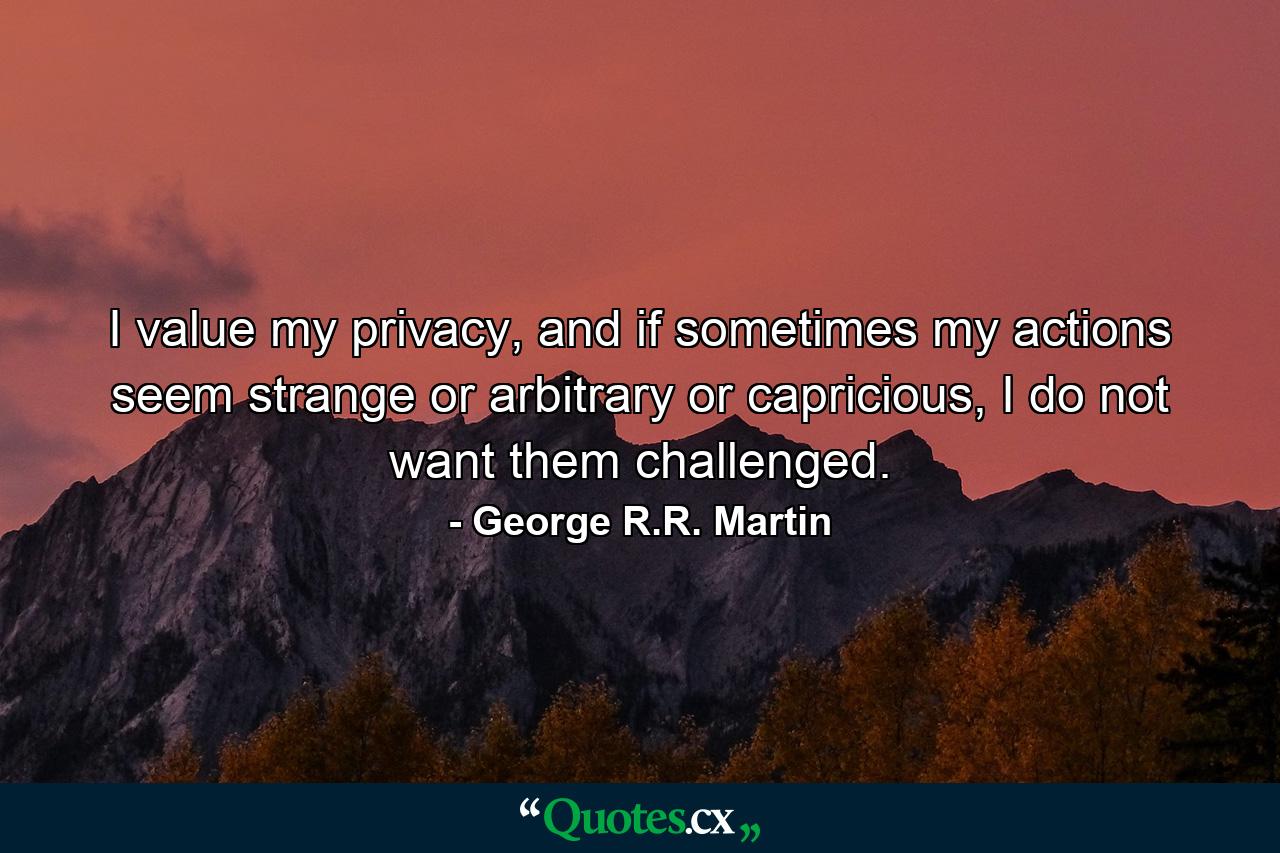 I value my privacy, and if sometimes my actions seem strange or arbitrary or capricious, I do not want them challenged. - Quote by George R.R. Martin