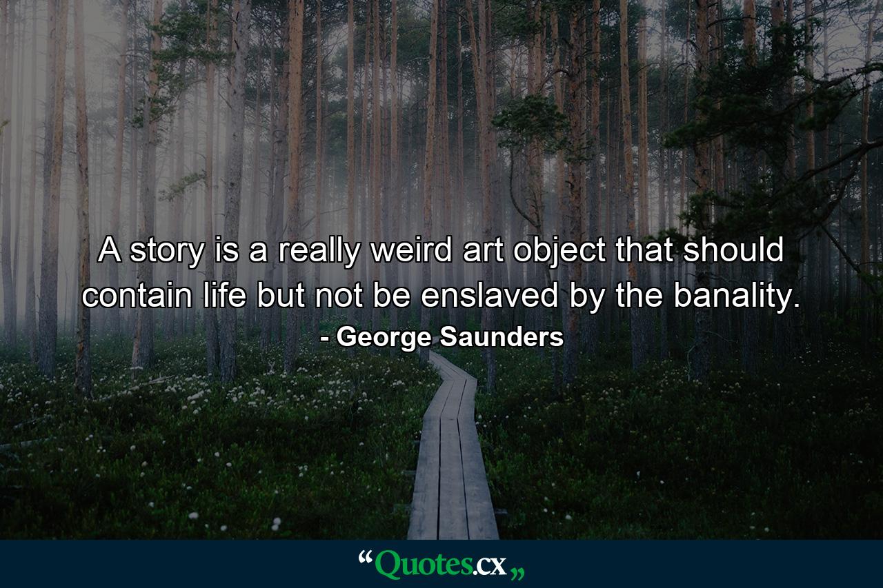 A story is a really weird art object that should contain life but not be enslaved by the banality. - Quote by George Saunders