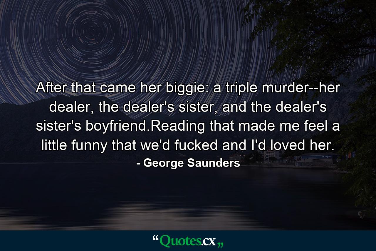 After that came her biggie: a triple murder--her dealer, the dealer's sister, and the dealer's sister's boyfriend.Reading that made me feel a little funny that we'd fucked and I'd loved her. - Quote by George Saunders