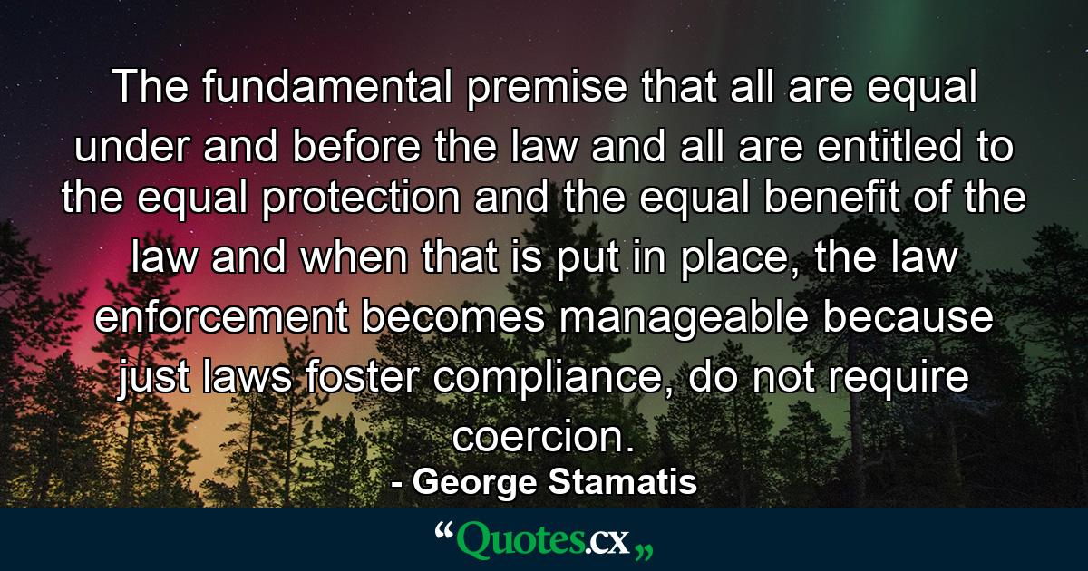 The fundamental  premise that all are equal under and before the law and all are entitled to the equal protection and the equal benefit of the law and when that is put in place, the law enforcement becomes manageable because just laws foster compliance, do not require coercion. - Quote by George Stamatis