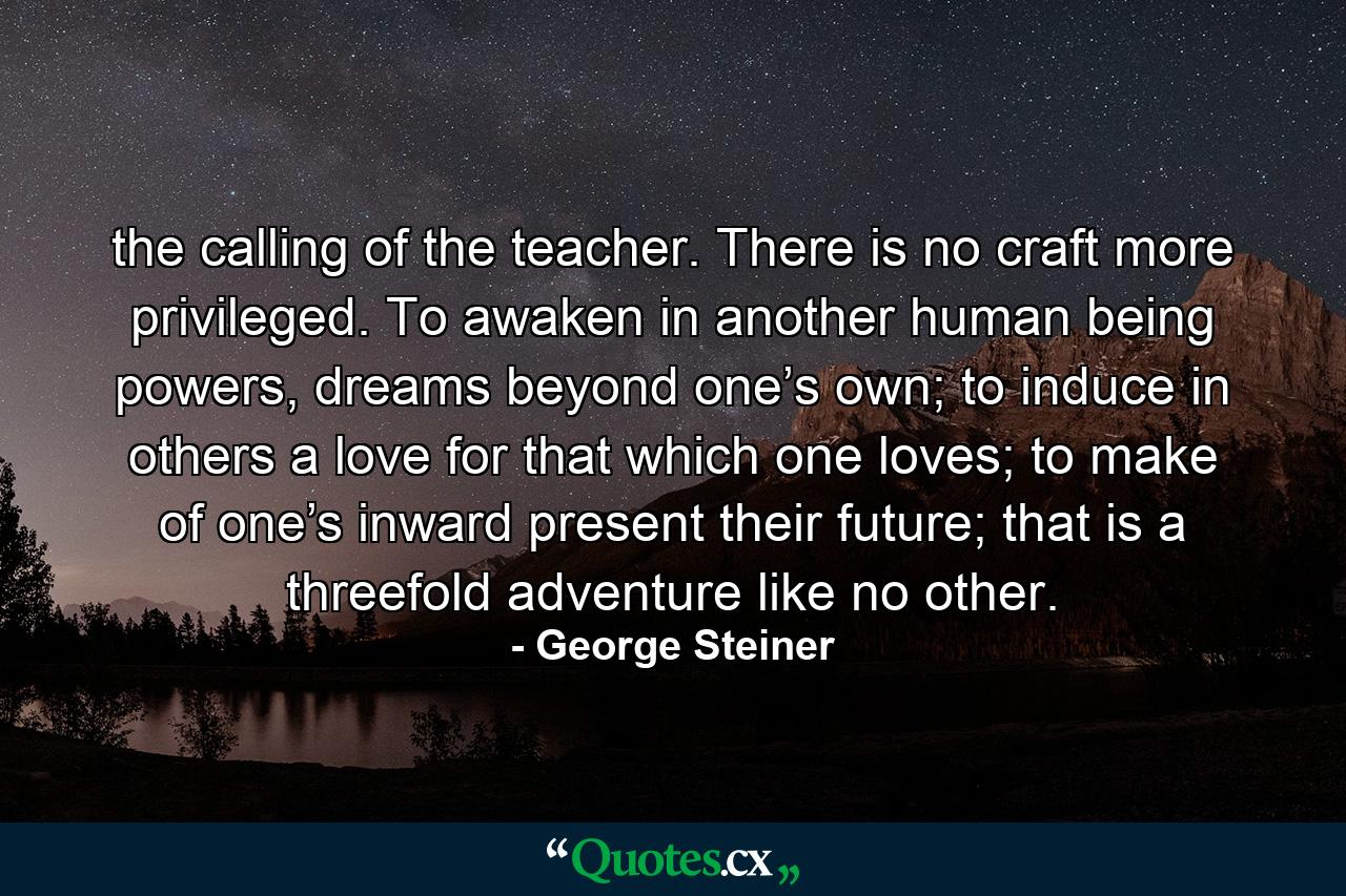 the calling of the teacher. There is no craft more privileged. To awaken in another human being powers, dreams beyond one’s own; to induce in others a love for that which one loves; to make of one’s inward present their future; that is a threefold adventure like no other. - Quote by George Steiner