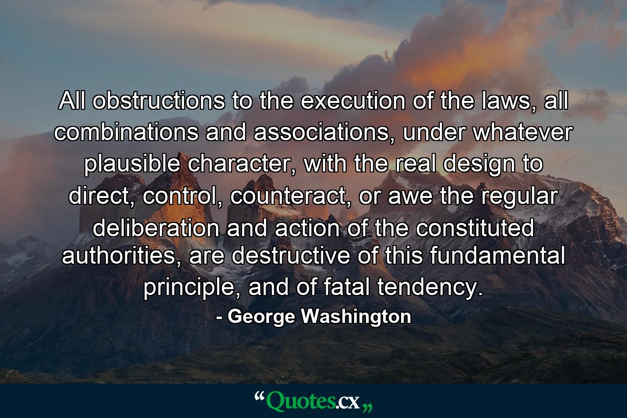 All obstructions to the execution of the laws, all combinations and associations, under whatever plausible character, with the real design to direct, control, counteract, or awe the regular deliberation and action of the constituted authorities, are destructive of this fundamental principle, and of fatal tendency. - Quote by George Washington