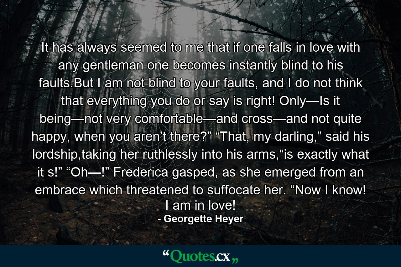 It has always seemed to me that if one falls in love with any gentleman one becomes instantly blind to his faults.But I am not blind to your faults, and I do not think that everything you do or say is right! Only—Is it being—not very comfortable—and cross—and not quite happy, when you aren’t there?” “That, my darling,” said his lordship,taking her ruthlessly into his arms,“is exactly what it s!” “Oh—!” Frederica gasped, as she emerged from an embrace which threatened to suffocate her. “Now I know! I am in love! - Quote by Georgette Heyer