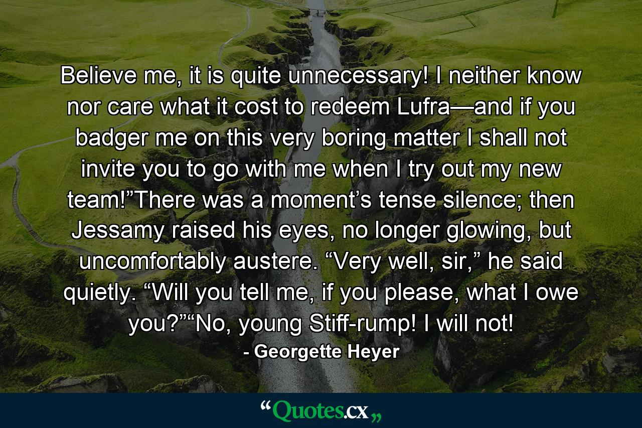 Believe me, it is quite unnecessary! I neither know nor care what it cost to redeem Lufra—and if you badger me on this very boring matter I shall not invite you to go with me when I try out my new team!”There was a moment’s tense silence; then Jessamy raised his eyes, no longer glowing, but uncomfortably austere. “Very well, sir,” he said quietly. “Will you tell me, if you please, what I owe you?”“No, young Stiff-rump! I will not! - Quote by Georgette Heyer