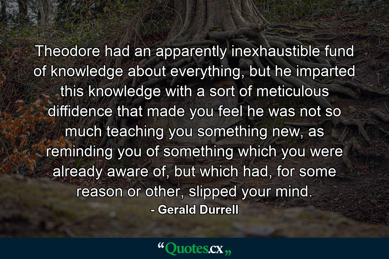 Theodore had an apparently inexhaustible fund of knowledge about everything, but he imparted this knowledge with a sort of meticulous diffidence that made you feel he was not so much teaching you something new, as reminding you of something which you were already aware of, but which had, for some reason or other, slipped your mind. - Quote by Gerald Durrell