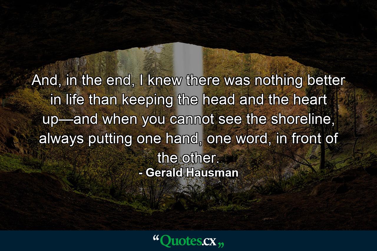 And, in the end, I knew there was nothing better in life than keeping the head and the heart up—and when you cannot see the shoreline, always putting one hand, one word, in front of the other. - Quote by Gerald Hausman