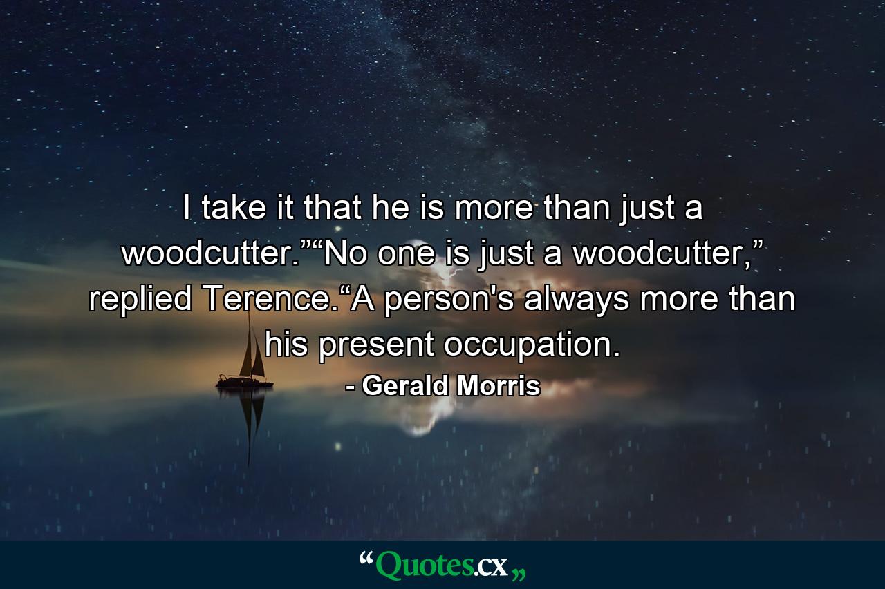 I take it that he is more than just a woodcutter.”“No one is just a woodcutter,” replied Terence.“A person's always more than his present occupation. - Quote by Gerald Morris