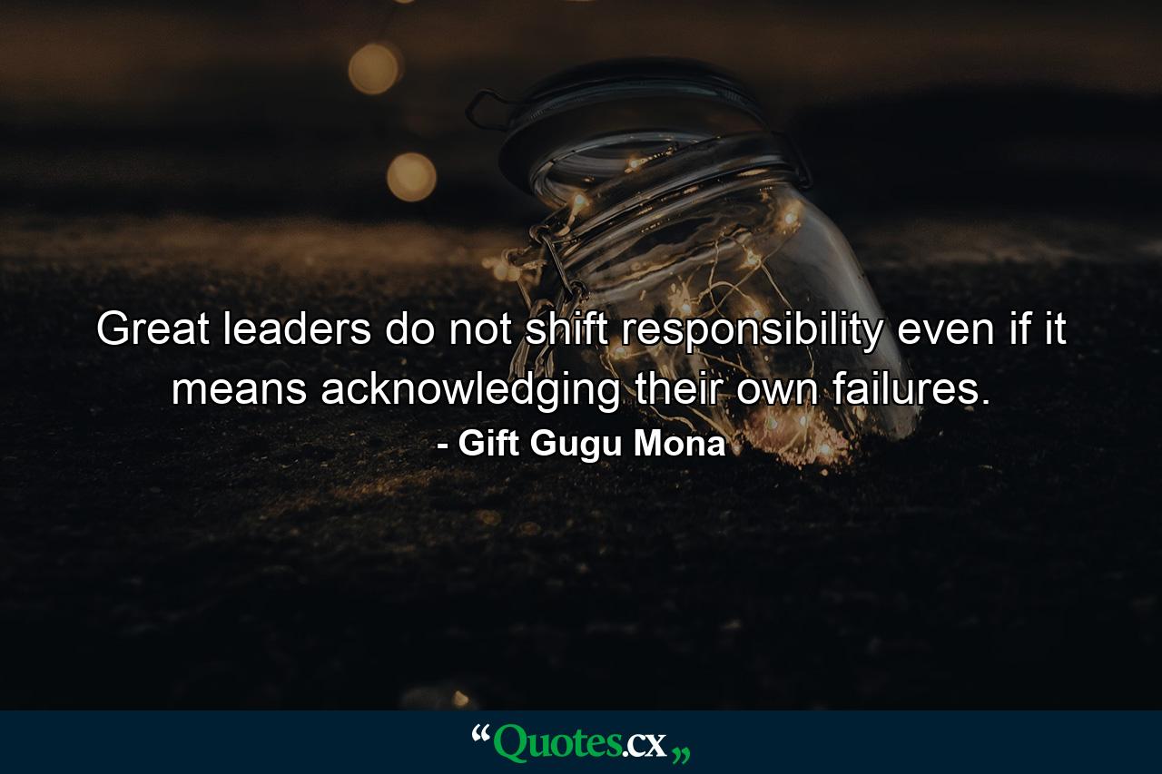 Great leaders do not shift responsibility even if it means acknowledging their own failures. - Quote by Gift Gugu Mona