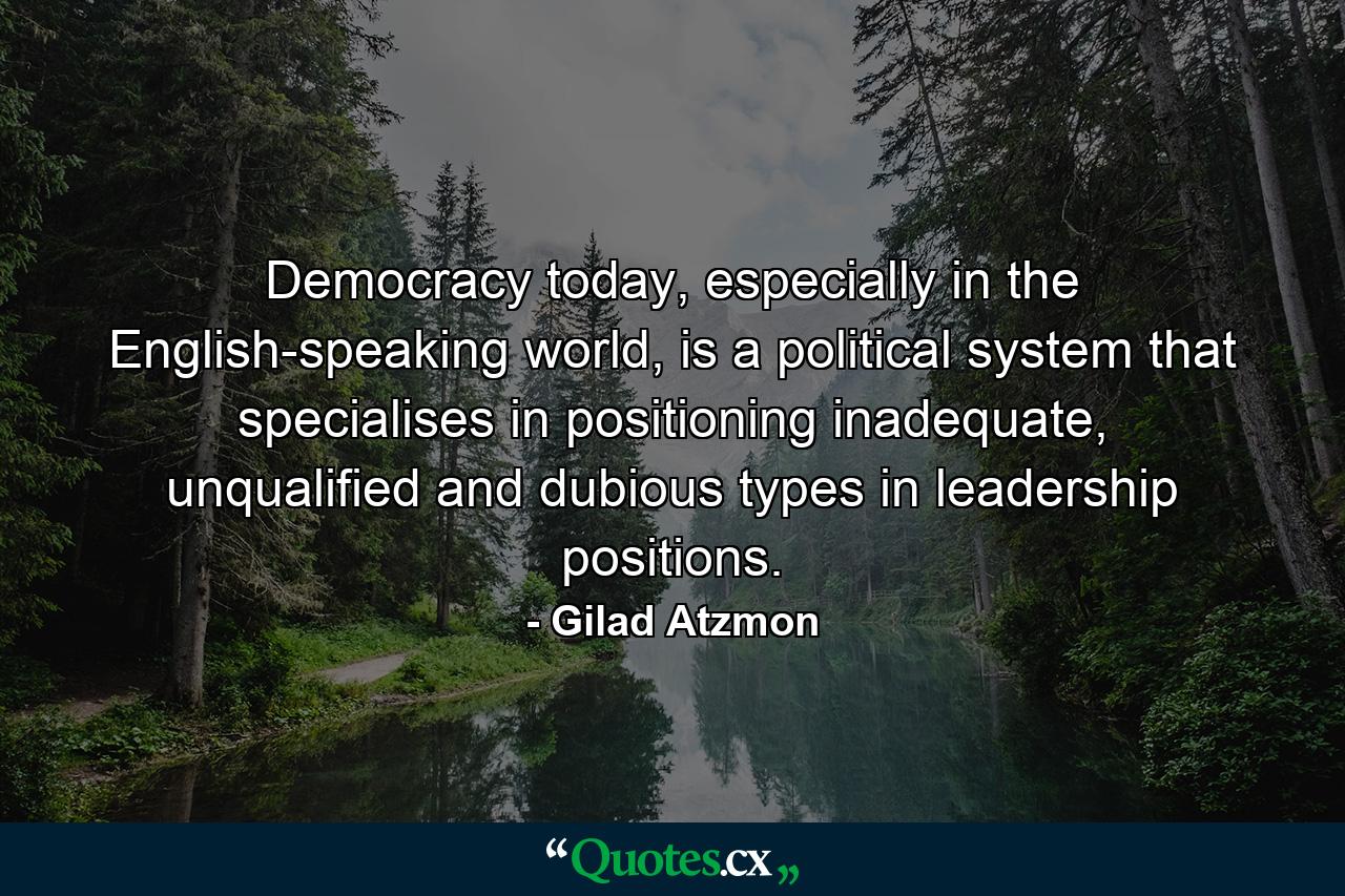 Democracy today, especially in the English-speaking world, is a political system that specialises in positioning inadequate, unqualified and dubious types in leadership positions. - Quote by Gilad Atzmon