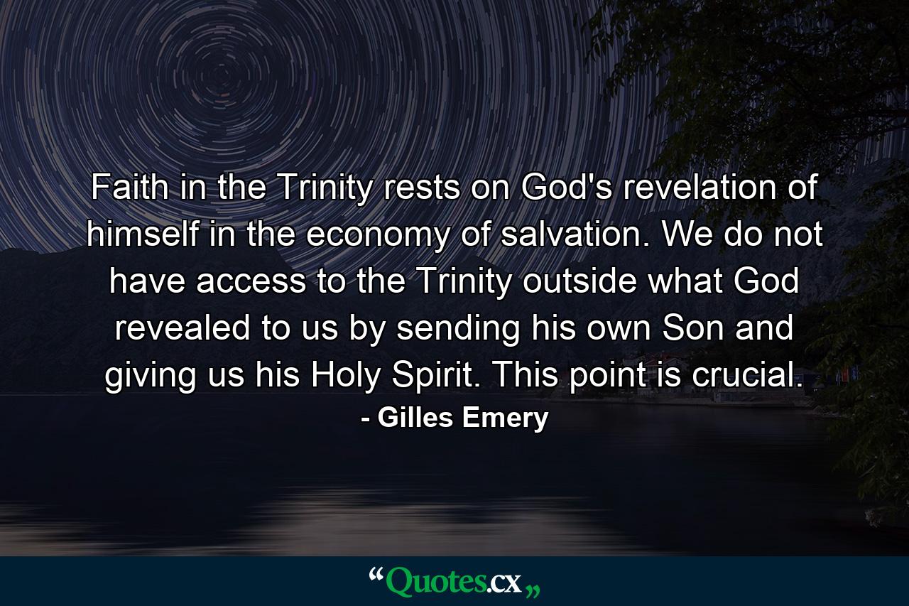 Faith in the Trinity rests on God's revelation of himself in the economy of salvation. We do not have access to the Trinity outside what God revealed to us by sending his own Son and giving us his Holy Spirit. This point is crucial. - Quote by Gilles Emery