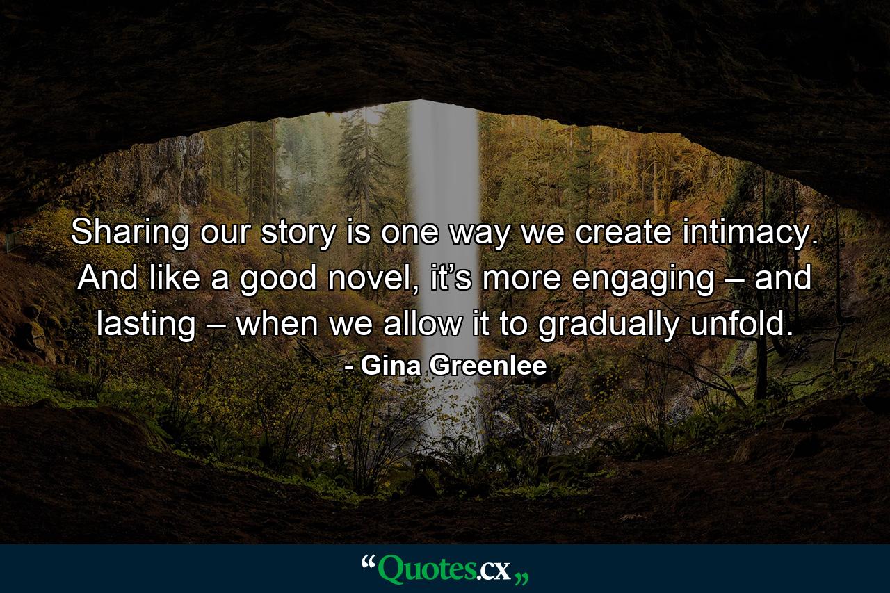 Sharing our story is one way we create intimacy. And like a good novel, it’s more engaging – and lasting – when we allow it to gradually unfold. - Quote by Gina Greenlee