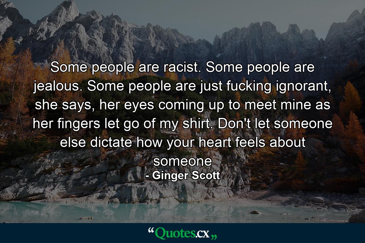 Some people are racist. Some people are jealous. Some people are just fucking ignorant, she says, her eyes coming up to meet mine as her fingers let go of my shirt. Don't let someone else dictate how your heart feels about someone - Quote by Ginger Scott