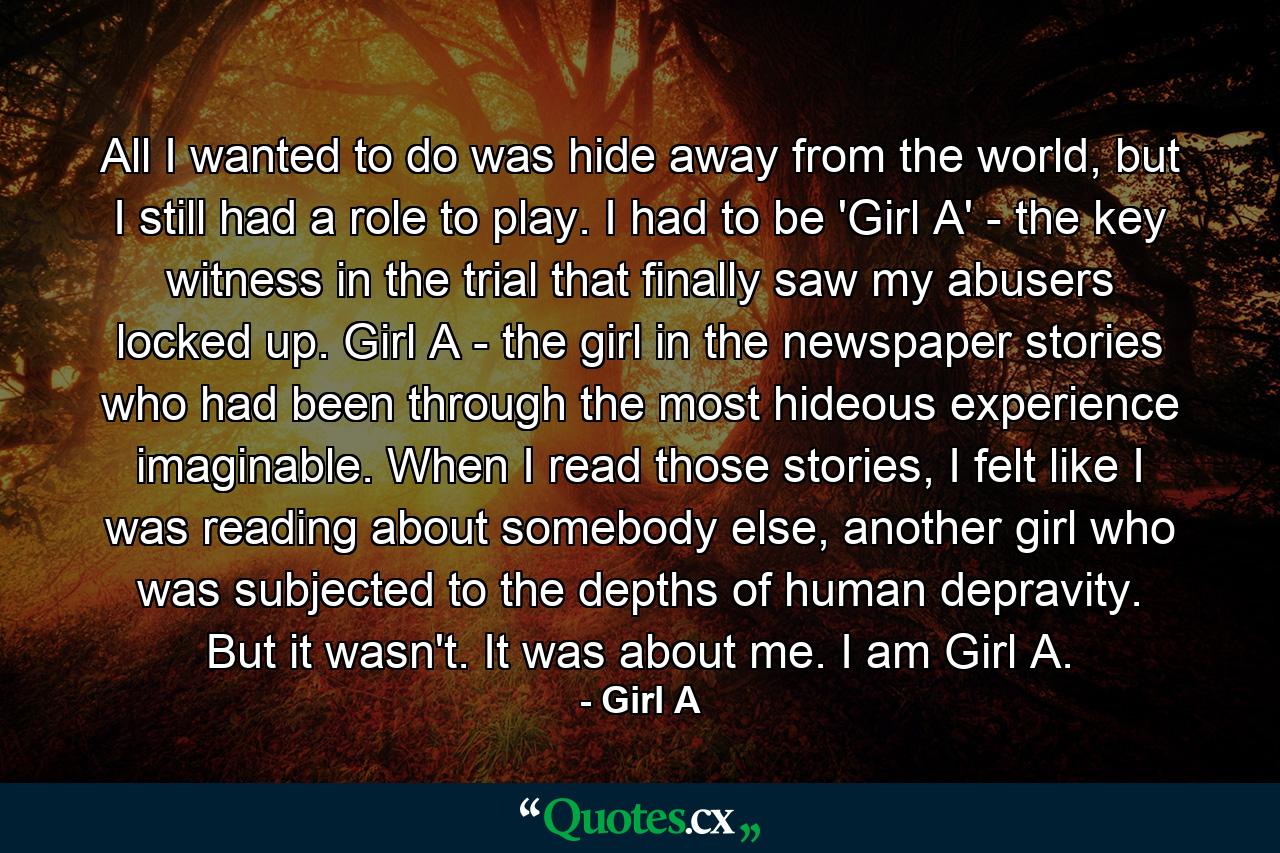 All I wanted to do was hide away from the world, but I still had a role to play. I had to be 'Girl A' - the key witness in the trial that finally saw my abusers locked up. Girl A - the girl in the newspaper stories who had been through the most hideous experience imaginable. When I read those stories, I felt like I was reading about somebody else, another girl who was subjected to the depths of human depravity. But it wasn't. It was about me. I am Girl A. - Quote by Girl A