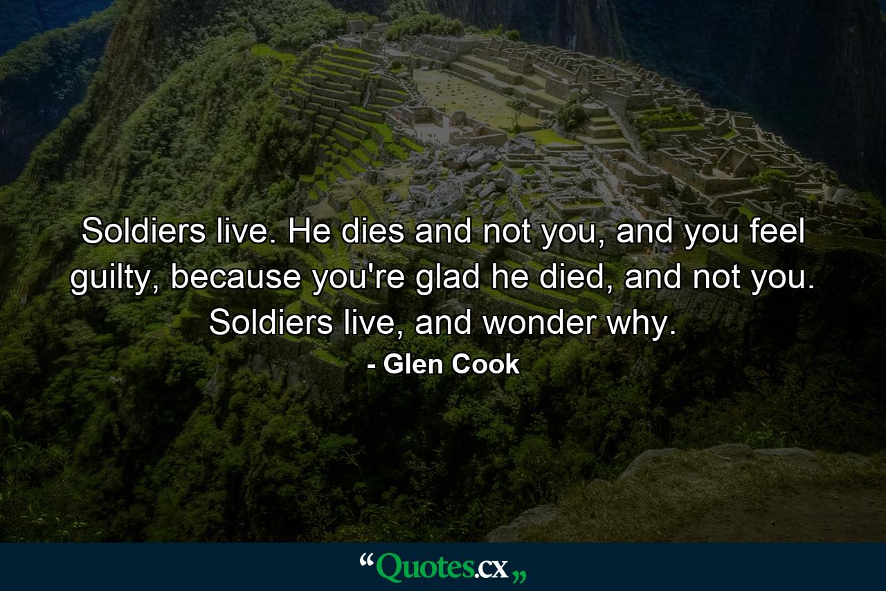 Soldiers live. He dies and not you, and you feel guilty, because you're glad he died, and not you. Soldiers live, and wonder why. - Quote by Glen Cook