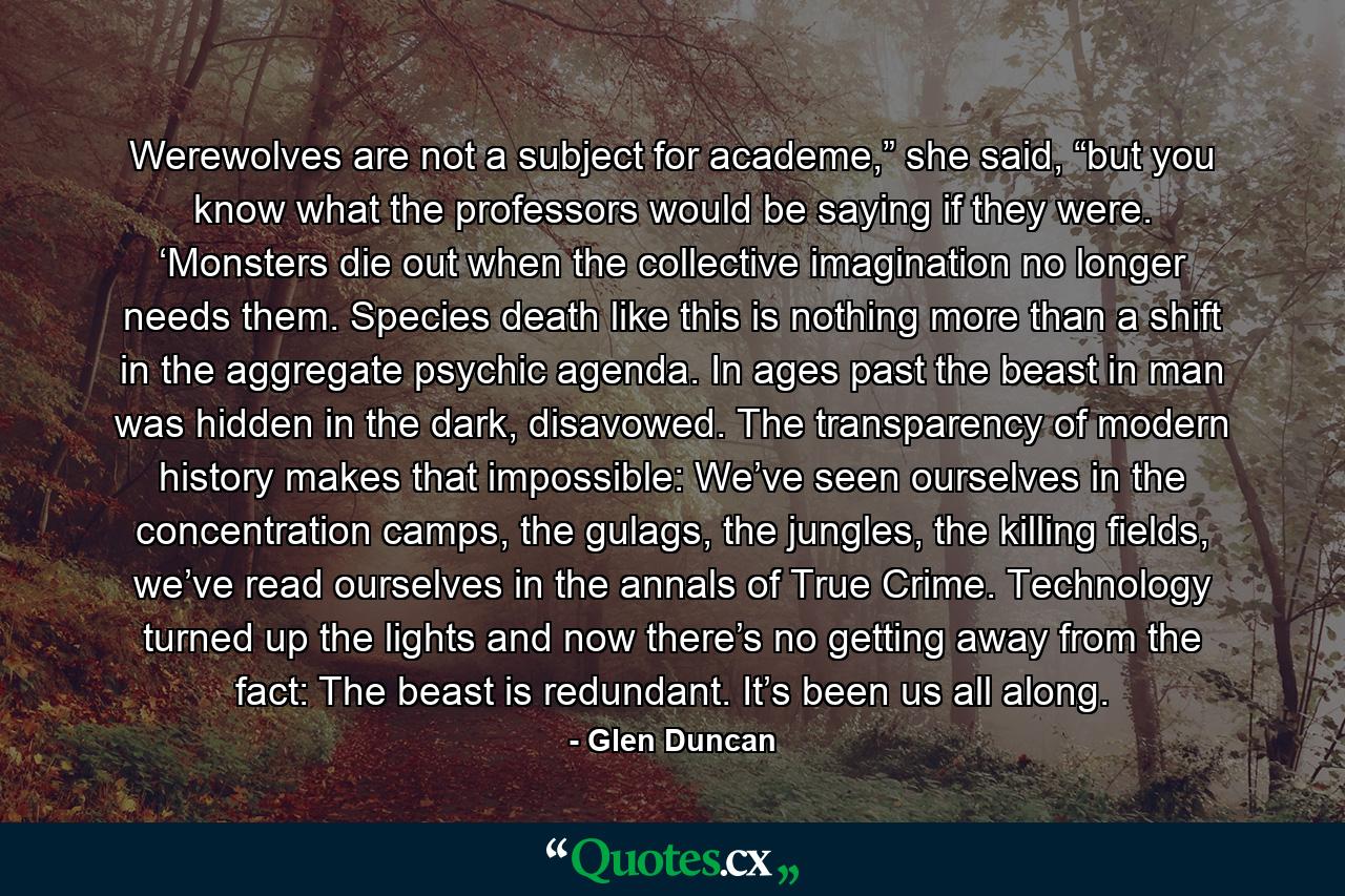 Werewolves are not a subject for academe,” she said, “but you know what the professors would be saying if they were. ‘Monsters die out when the collective imagination no longer needs them. Species death like this is nothing more than a shift in the aggregate psychic agenda. In ages past the beast in man was hidden in the dark, disavowed. The transparency of modern history makes that impossible: We’ve seen ourselves in the concentration camps, the gulags, the jungles, the killing fields, we’ve read ourselves in the annals of True Crime. Technology turned up the lights and now there’s no getting away from the fact: The beast is redundant. It’s been us all along. - Quote by Glen Duncan