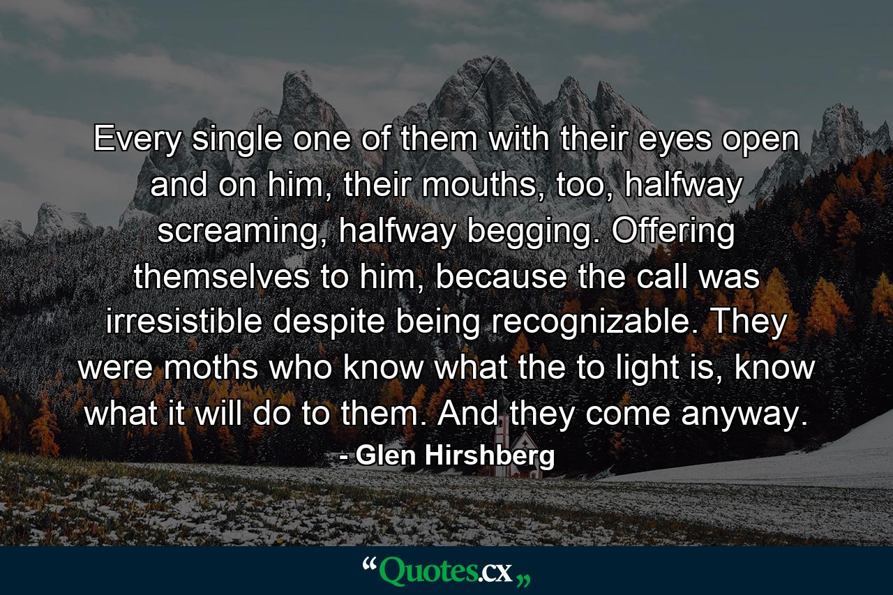 Every single one of them with their eyes open and on him, their mouths, too, halfway screaming, halfway begging. Offering themselves to him, because the call was irresistible despite being recognizable. They were moths who know what the to light is, know what it will do to them. And they come anyway. - Quote by Glen Hirshberg