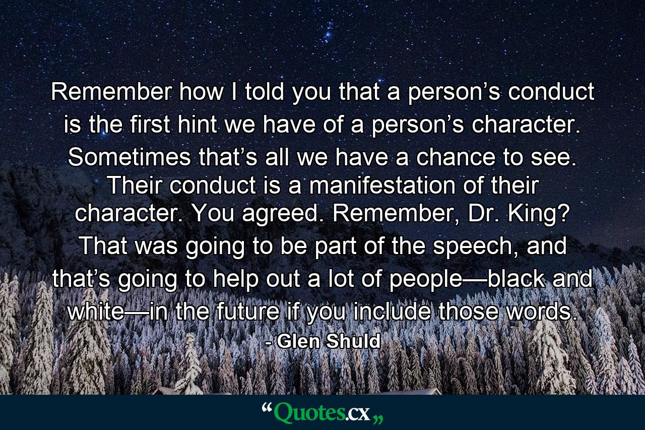 Remember how I told you that a person’s conduct is the first hint we have of a person’s character. Sometimes that’s all we have a chance to see. Their conduct is a manifestation of their character. You agreed. Remember, Dr. King? That was going to be part of the speech, and that’s going to help out a lot of people—black and white—in the future if you include those words. - Quote by Glen Shuld