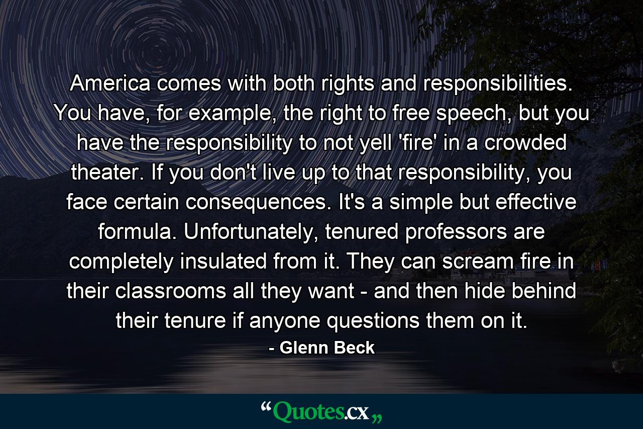 America comes with both rights and responsibilities. You have, for example, the right to free speech, but you have the responsibility to not yell 'fire' in a crowded theater. If you don't live up to that responsibility, you face certain consequences. It's a simple but effective formula. Unfortunately, tenured professors are completely insulated from it. They can scream fire in their classrooms all they want - and then hide behind their tenure if anyone questions them on it. - Quote by Glenn Beck