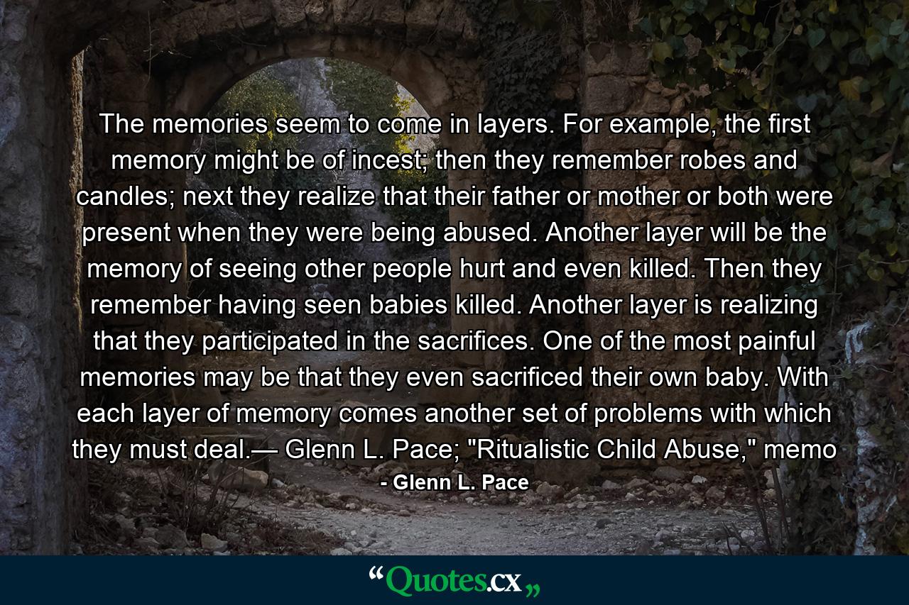 The memories seem to come in layers. For example, the first memory might be of incest; then they remember robes and candles; next they realize that their father or mother or both were present when they were being abused. Another layer will be the memory of seeing other people hurt and even killed. Then they remember having seen babies killed. Another layer is realizing that they participated in the sacrifices. One of the most painful memories may be that they even sacrificed their own baby. With each layer of memory comes another set of problems with which they must deal.— Glenn L. Pace; 