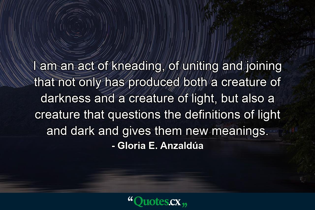 I am an act of kneading, of uniting and joining that not only has produced both a creature of darkness and a creature of light, but also a creature that questions the definitions of light and dark and gives them new meanings. - Quote by Gloria E. Anzaldúa