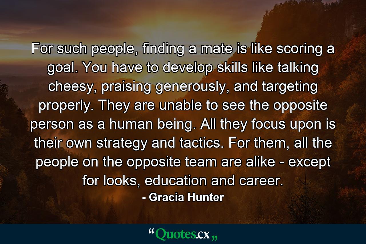 For such people, finding a mate is like scoring a goal. You have to develop skills like talking cheesy, praising generously, and targeting properly. They are unable to see the opposite person as a human being. All they focus upon is their own strategy and tactics. For them, all the people on the opposite team are alike - except for looks, education and career. - Quote by Gracia Hunter