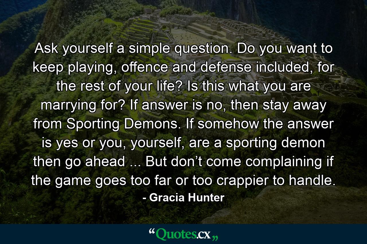 Ask yourself a simple question. Do you want to keep playing, offence and defense included, for the rest of your life? Is this what you are marrying for? If answer is no, then stay away from Sporting Demons. If somehow the answer is yes or you, yourself, are a sporting demon then go ahead ... But don’t come complaining if the game goes too far or too crappier to handle. - Quote by Gracia Hunter