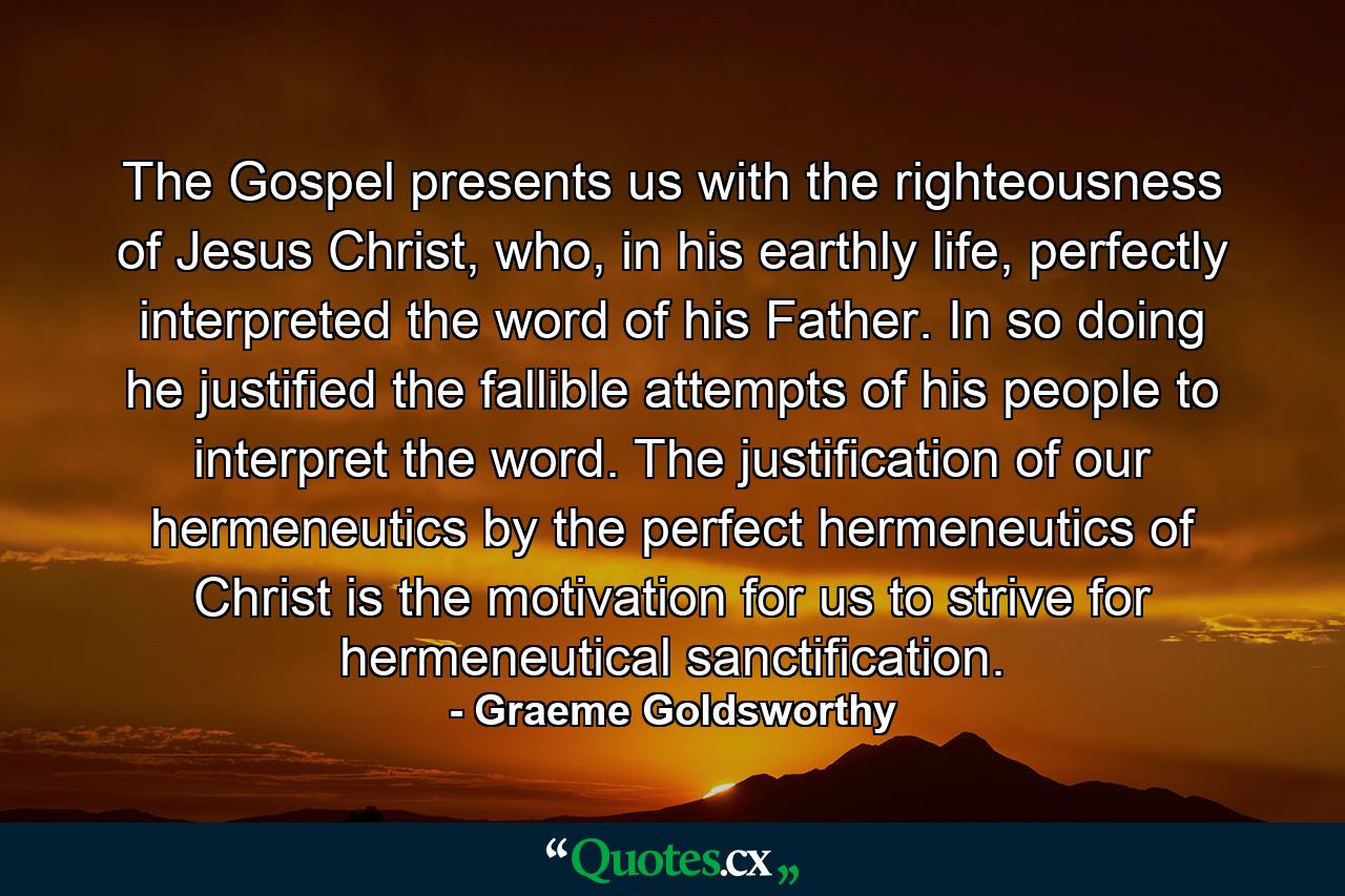 The Gospel presents us with the righteousness of Jesus Christ, who, in his earthly life, perfectly interpreted the word of his Father. In so doing he justified the fallible attempts of his people to interpret the word. The justification of our hermeneutics by the perfect hermeneutics of Christ is the motivation for us to strive for hermeneutical sanctification. - Quote by Graeme Goldsworthy