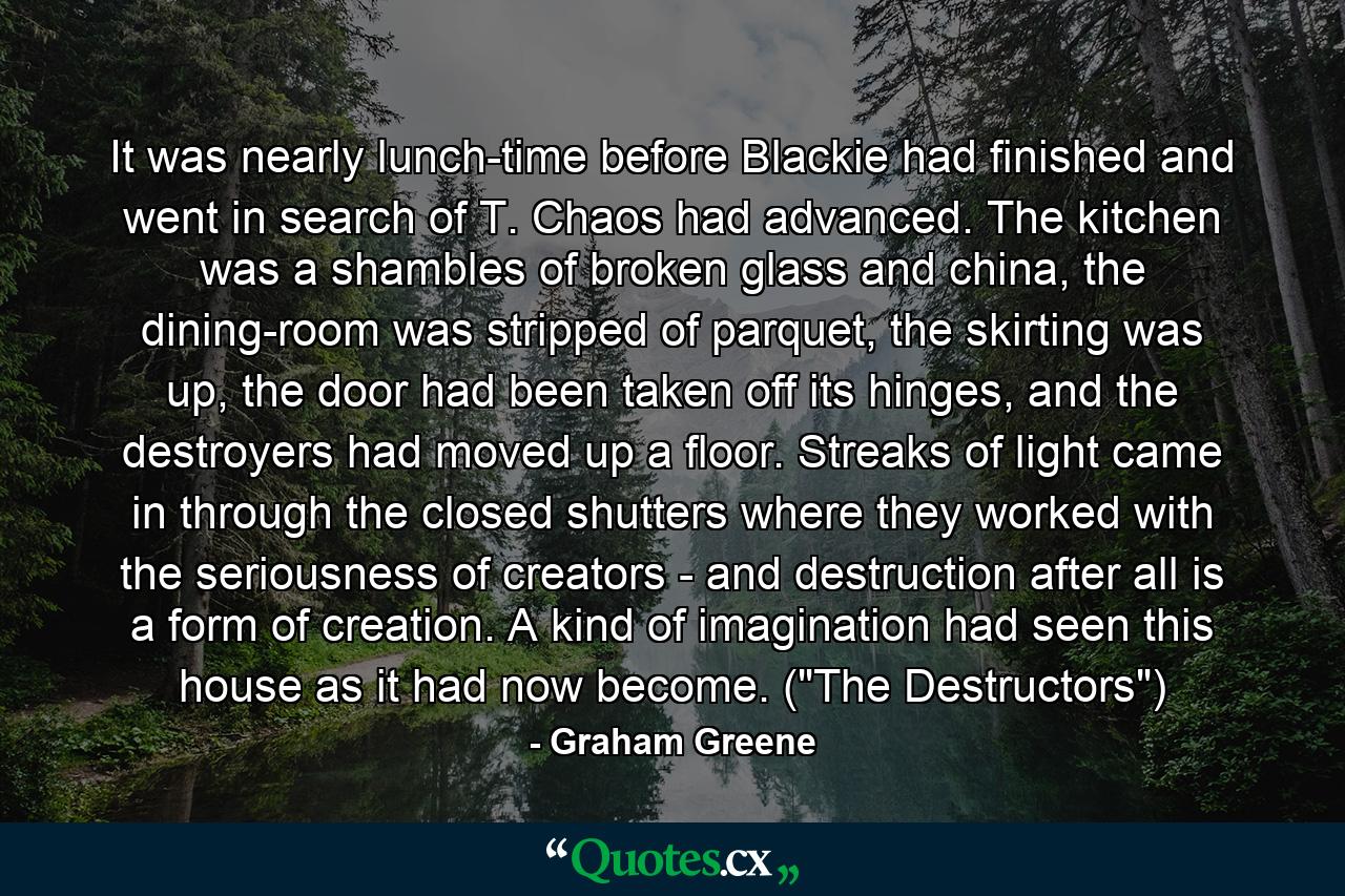 It was nearly lunch-time before Blackie had finished and went in search of T. Chaos had advanced. The kitchen was a shambles of broken glass and china, the dining-room was stripped of parquet, the skirting was up, the door had been taken off its hinges, and the destroyers had moved up a floor. Streaks of light came in through the closed shutters where they worked with the seriousness of creators - and destruction after all is a form of creation. A kind of imagination had seen this house as it had now become. (