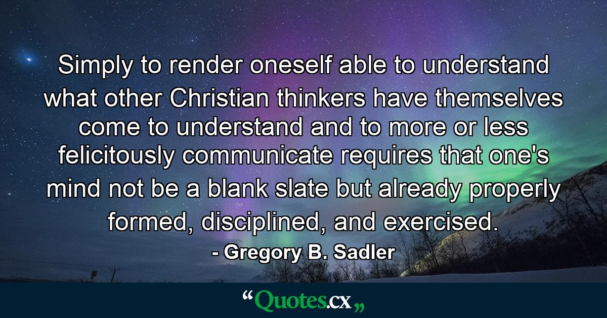 Simply to render oneself able to understand what other Christian thinkers have themselves come to understand and to more or less felicitously communicate requires that one's mind not be a blank slate but already properly formed, disciplined, and exercised. - Quote by Gregory B. Sadler