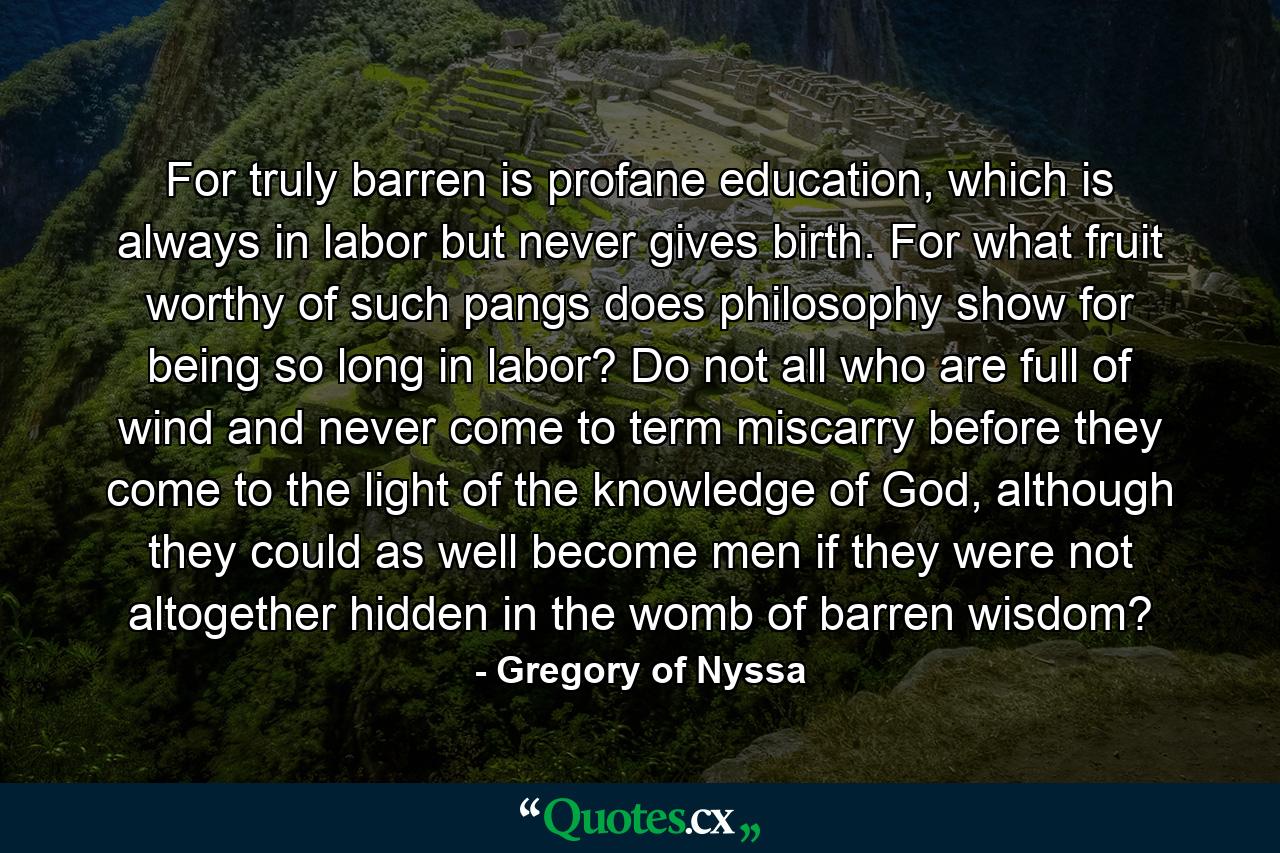 For truly barren is profane education, which is always in labor but never gives birth. For what fruit worthy of such pangs does philosophy show for being so long in labor? Do not all who are full of wind and never come to term miscarry before they come to the light of the knowledge of God, although they could as well become men if they were not altogether hidden in the womb of barren wisdom? - Quote by Gregory of Nyssa