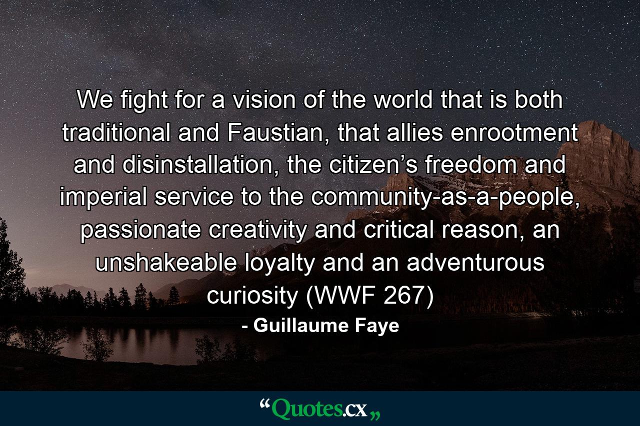 We fight for a vision of the world that is both traditional and Faustian, that allies enrootment and disinstallation, the citizen’s freedom and imperial service to the community-as-a-people, passionate creativity and critical reason, an unshakeable loyalty and an adventurous curiosity (WWF 267) - Quote by Guillaume Faye