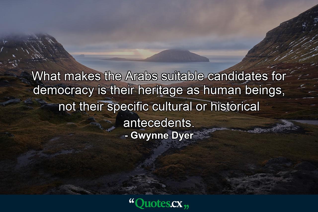 What makes the Arabs suitable candidates for democracy is their heritage as human beings, not their specific cultural or historical antecedents. - Quote by Gwynne Dyer