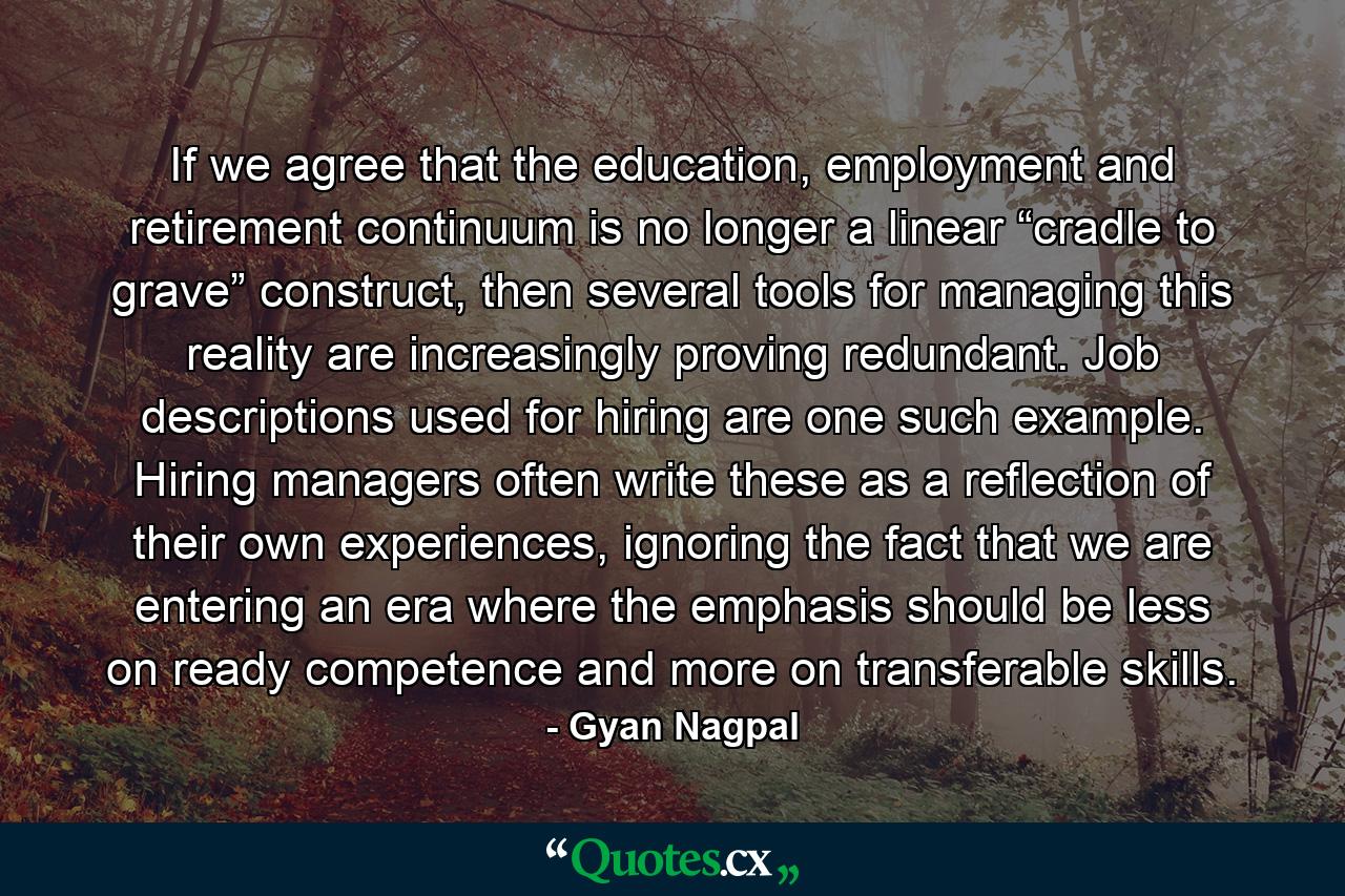 If we agree that the education, employment and retirement continuum is no longer a linear “cradle to grave” construct, then several tools for managing this reality are increasingly proving redundant. Job descriptions used for hiring are one such example. Hiring managers often write these as a reflection of their own experiences, ignoring the fact that we are entering an era where the emphasis should be less on ready competence and more on transferable skills. - Quote by Gyan Nagpal