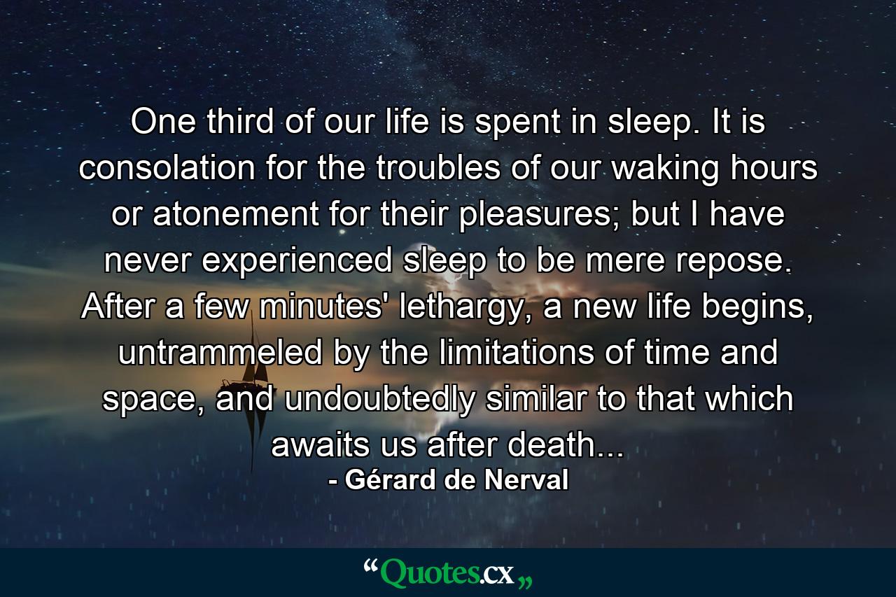 One third of our life is spent in sleep. It is consolation for the troubles of our waking hours or atonement for their pleasures; but I have never experienced sleep to be mere repose. After a few minutes' lethargy, a new life begins, untrammeled by the limitations of time and space, and undoubtedly similar to that which awaits us after death... - Quote by Gérard de Nerval