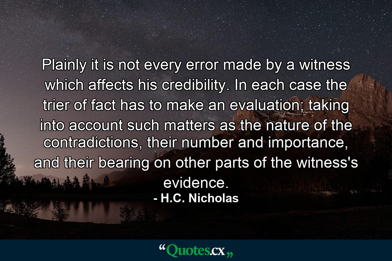 Plainly it is not every error made by a witness which affects his credibility. In each case the trier of fact has to make an evaluation; taking into account such matters as the nature of the contradictions, their number and importance, and their bearing on other parts of the witness's evidence. - Quote by H.C. Nicholas