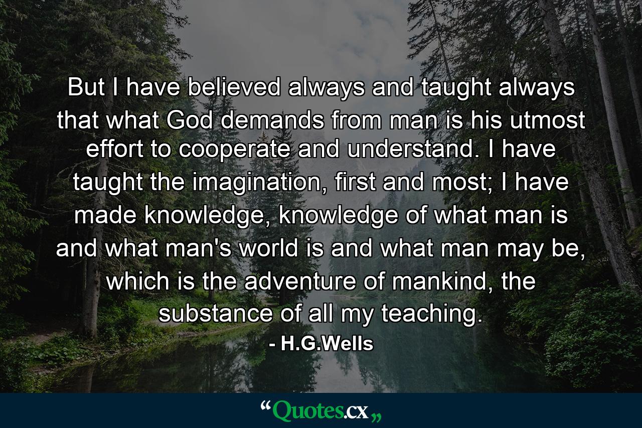 But I have believed always and taught always that what God demands from man is his utmost effort to cooperate and understand. I have taught the imagination, first and most; I have made knowledge, knowledge of what man is and what man's world is and what man may be, which is the adventure of mankind, the substance of all my teaching. - Quote by H.G.Wells