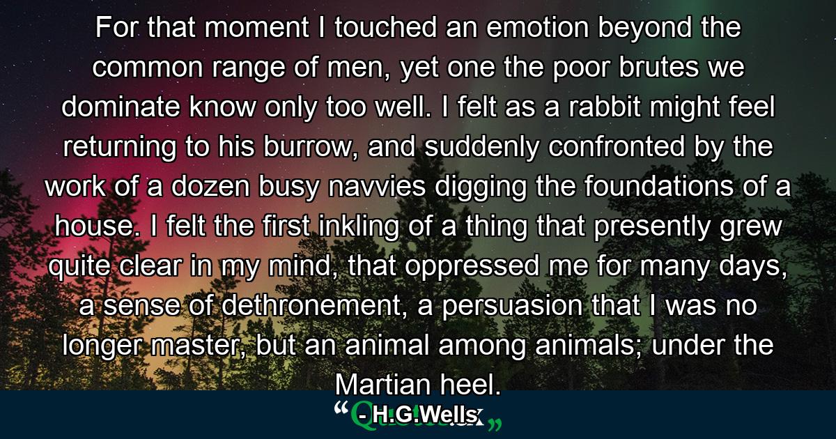 For that moment I touched an emotion beyond the common range of men, yet one the poor brutes we dominate know only too well. I felt as a rabbit might feel returning to his burrow, and suddenly confronted by the work of a dozen busy navvies digging the foundations of a house. I felt the first inkling of a thing that presently grew quite clear in my mind, that oppressed me for many days, a sense of dethronement, a persuasion that I was no longer master, but an animal among animals; under the Martian heel. - Quote by H.G.Wells