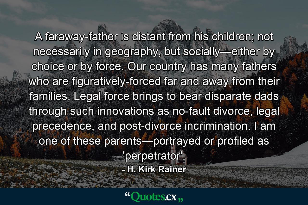 A faraway-father is distant from his children; not necessarily in geography, but socially—either by choice or by force. Our country has many fathers who are figuratively-forced far and away from their families. Legal force brings to bear disparate dads through such innovations as no-fault divorce, legal precedence, and post-divorce incrimination. I am one of these parents—portrayed or profiled as 'perpetrator'. - Quote by H. Kirk Rainer