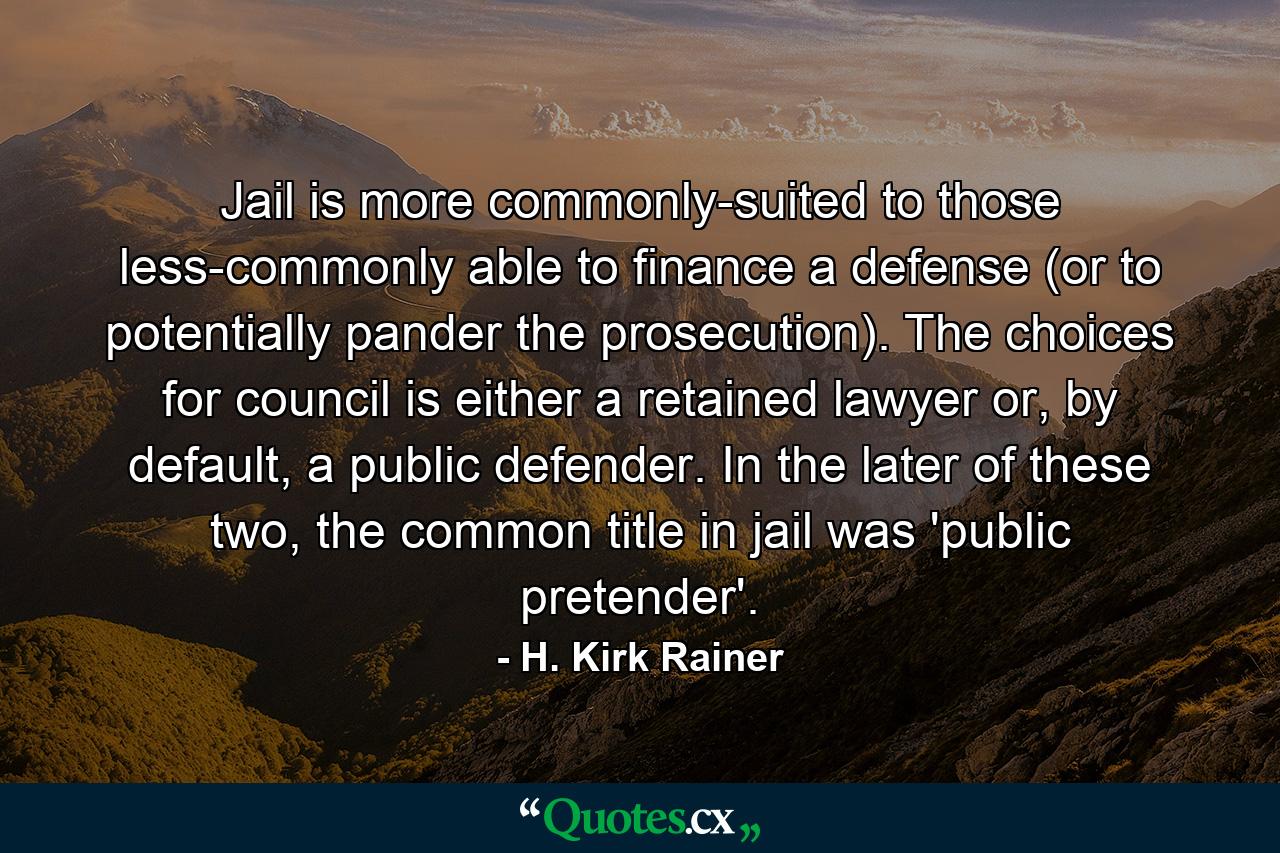 Jail is more commonly-suited to those less-commonly able to finance a defense (or to potentially pander the prosecution). The choices for council is either a retained lawyer or, by default, a public defender. In the later of these two, the common title in jail was 'public pretender'. - Quote by H. Kirk Rainer